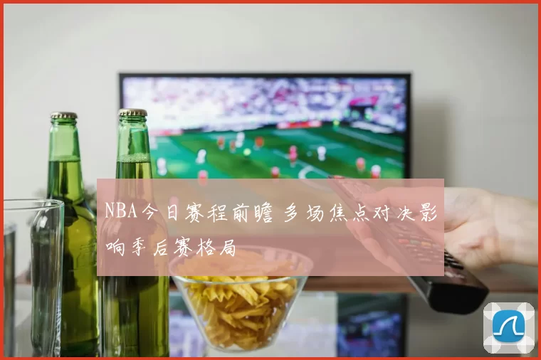NBA今日赛程前瞻 多场焦点对决影响季后赛格局