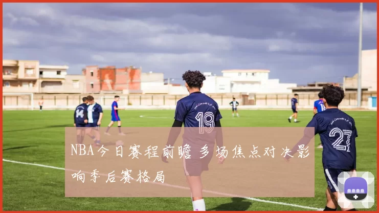 NBA今日赛程前瞻 多场焦点对决影响季后赛格局