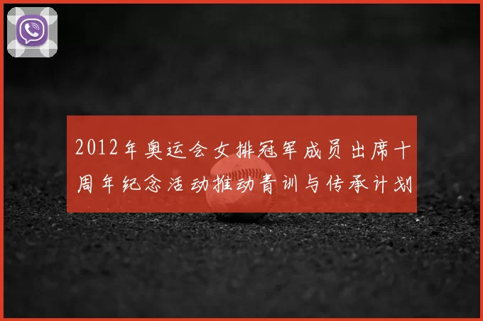 2012年奥运会女排冠军成员出席十周年纪念活动推动青训与传承计划