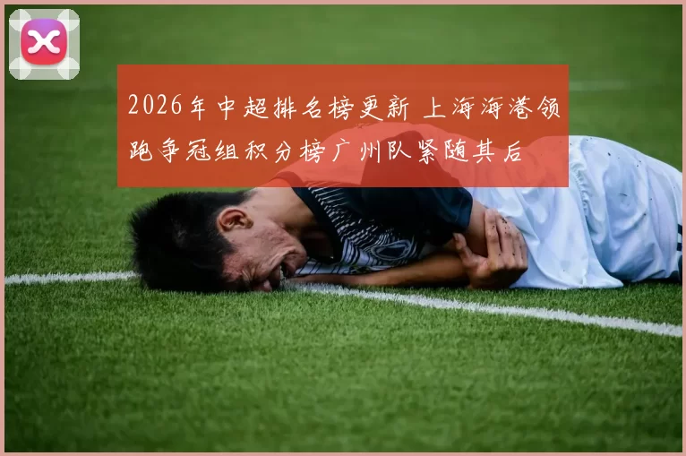 2026年中超排名榜更新 上海海港领跑争冠组积分榜广州队紧随其后