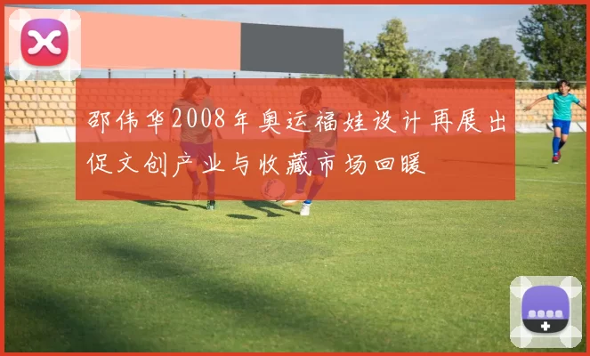邵伟华2008年奥运福娃设计再展出促文创产业与收藏市场回暖