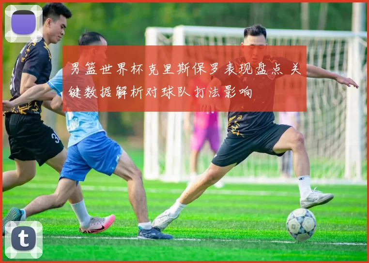 男篮世界杯克里斯保罗表现盘点 关键数据解析对球队打法影响