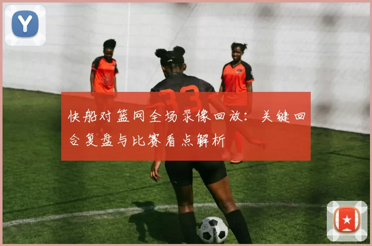 快船对篮网全场录像回放：关键回合复盘与比赛看点解析
