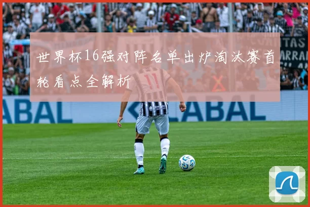 世界杯16强对阵名单出炉淘汰赛首轮看点全解析