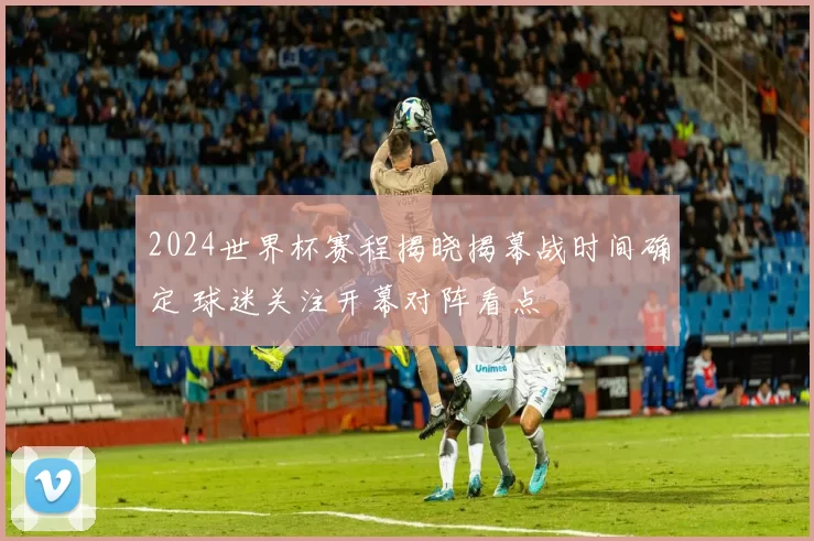 2024世界杯赛程揭晓揭幕战时间确定 球迷关注开幕对阵看点