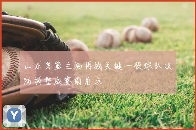 山东男篮主场再战关键一役球队攻防调整成赛前看点