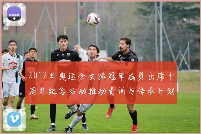2012年奥运会女排冠军成员出席十周年纪念活动推动青训与传承计划
