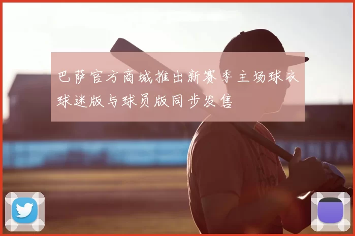 巴萨官方商城推出新赛季主场球衣球迷版与球员版同步发售