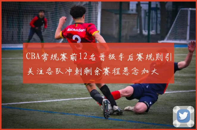 CBA常规赛前12名晋级季后赛规则引关注各队冲刺剩余赛程悬念加大