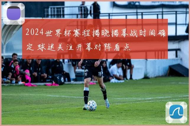 2024世界杯赛程揭晓揭幕战时间确定 球迷关注开幕对阵看点