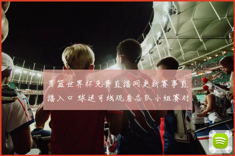 男篮世界杯免费直播网更新赛事直播入口 球迷可线观看各队小组赛对决