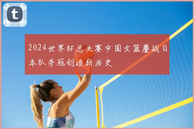 2024世界杯总决赛中国女篮鏖战日本队夺冠创造新历史