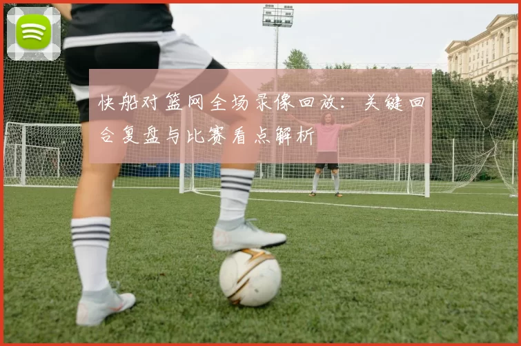 快船对篮网全场录像回放：关键回合复盘与比赛看点解析