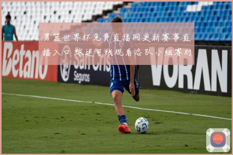 男篮世界杯免费直播网更新赛事直播入口 球迷可线观看各队小组赛对决