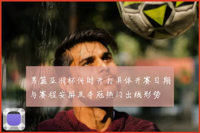 男篮亚洲杯何时开打具体开赛日期与赛程安排及夺冠热门出线形势