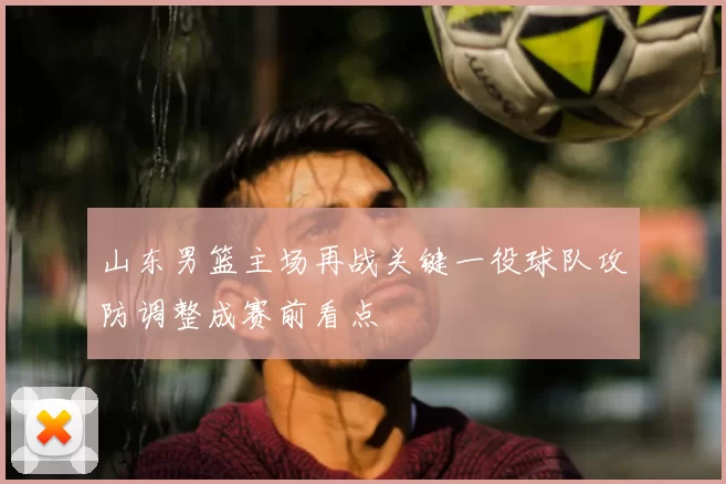 山东男篮主场再战关键一役球队攻防调整成赛前看点