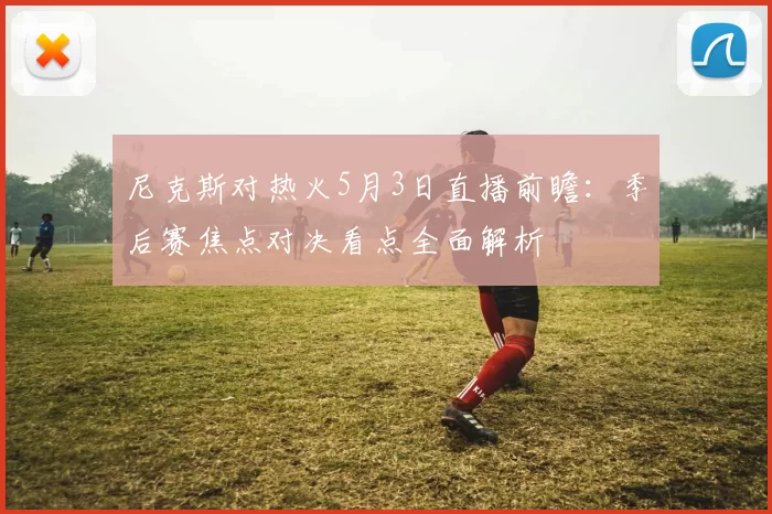 尼克斯对热火5月3日直播前瞻：季后赛焦点对决看点全面解析