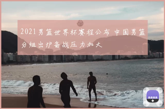 2021男篮世界杯赛程公布 中国男篮分组出炉备战压力加大