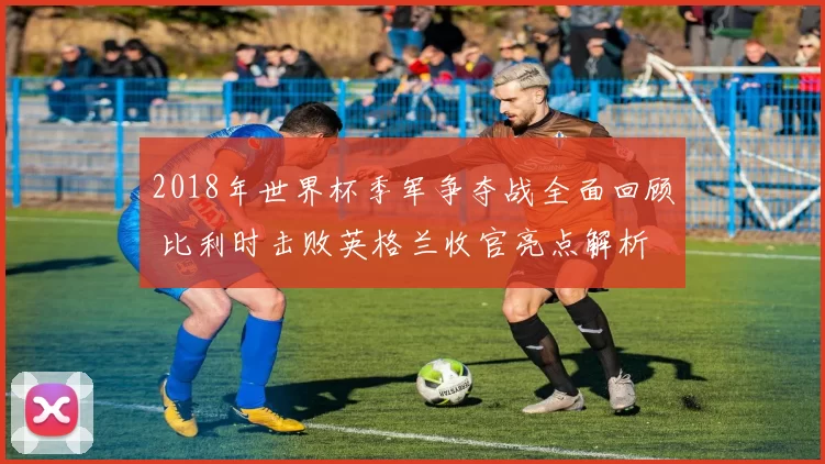 2018年世界杯季军争夺战全面回顾 比利时击败英格兰收官亮点解析
