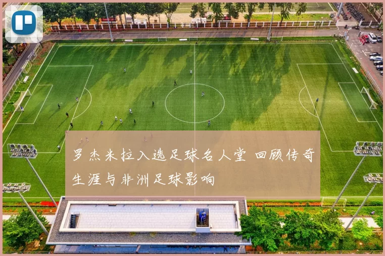罗杰米拉入选足球名人堂 回顾传奇生涯与非洲足球影响