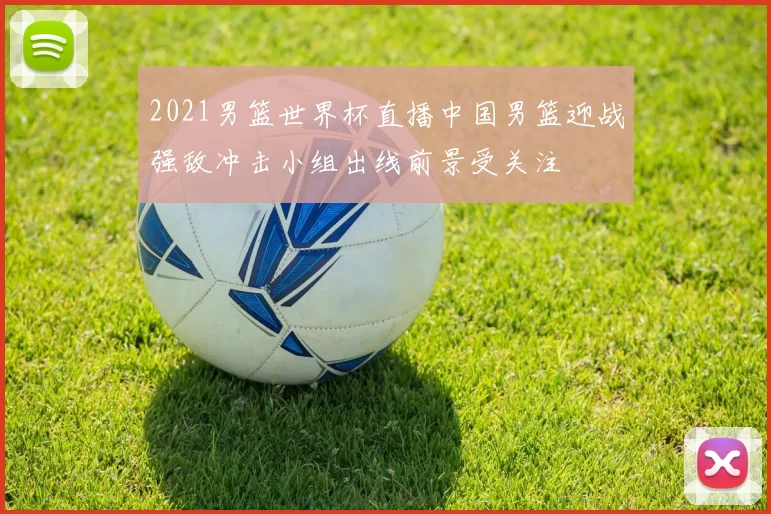 2021男篮世界杯直播中国男篮迎战强敌冲击小组出线前景受关注
