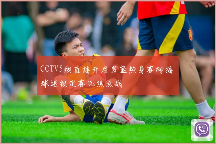 CCTV5线直播开启男篮热身赛转播 球迷锁定赛况焦点战