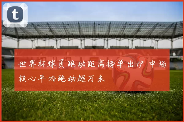 世界杯球员跑动距离榜单出炉 中场核心平均跑动超万米