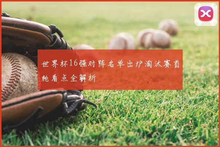 世界杯16强对阵名单出炉淘汰赛首轮看点全解析