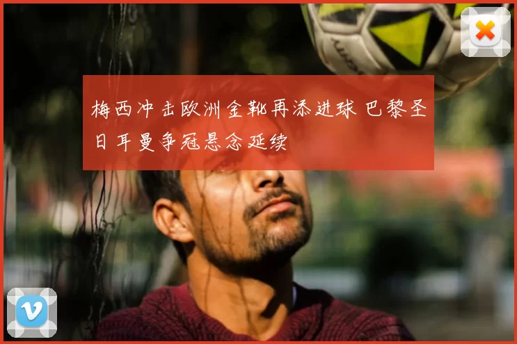 梅西冲击欧洲金靴再添进球 巴黎圣日耳曼争冠悬念延续