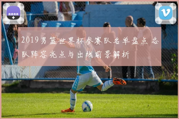 2019男篮世界杯参赛队名单盘点 各队阵容亮点与出线前景解析
