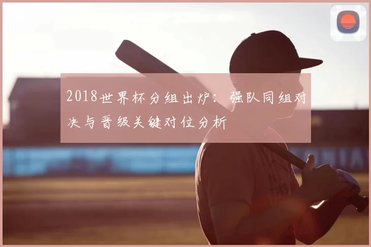 2018世界杯分组出炉：强队同组对决与晋级关键对位分析