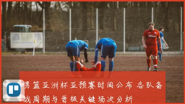 男篮亚洲杯亚预赛时间公布 各队备战周期与晋级关键场次分析