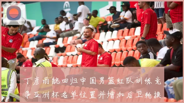 丁彦雨航回归中国男篮红队训练竞争亚洲杯名单位置并增加后卫轮换深度