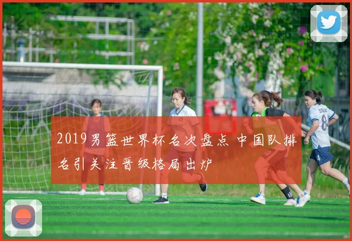 2019男篮世界杯名次盘点 中国队排名引关注晋级格局出炉