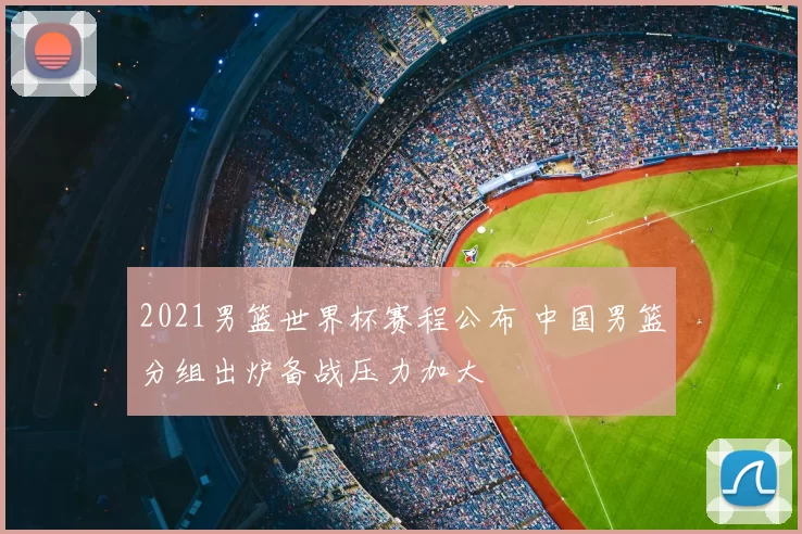 2021男篮世界杯赛程公布 中国男篮分组出炉备战压力加大