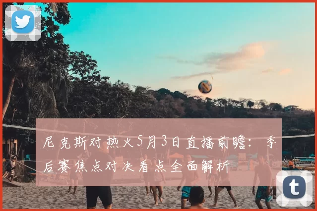 尼克斯对热火5月3日直播前瞻：季后赛焦点对决看点全面解析