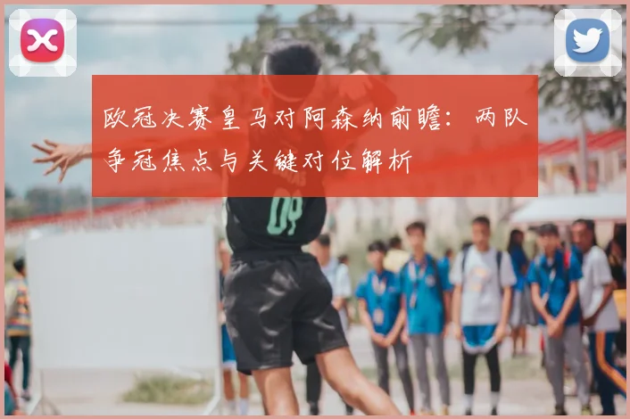 欧冠决赛皇马对阿森纳前瞻：两队争冠焦点与关键对位解析