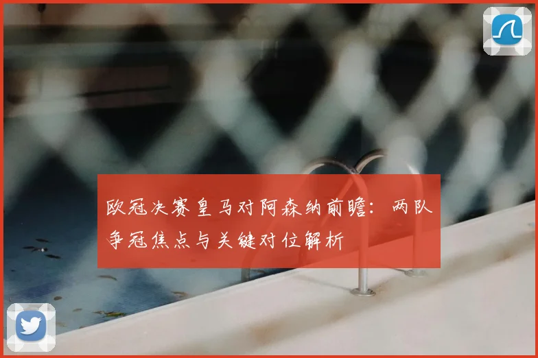 欧冠决赛皇马对阿森纳前瞻:两队争冠焦点与关键对位解析