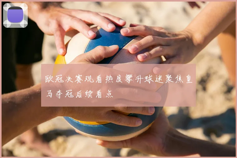 欧冠决赛观看热度攀升球迷聚焦皇马夺冠后续看点