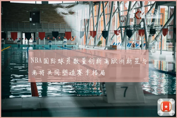 NBA国际球员数量创新高欧洲新星与老将共同塑造赛季格局